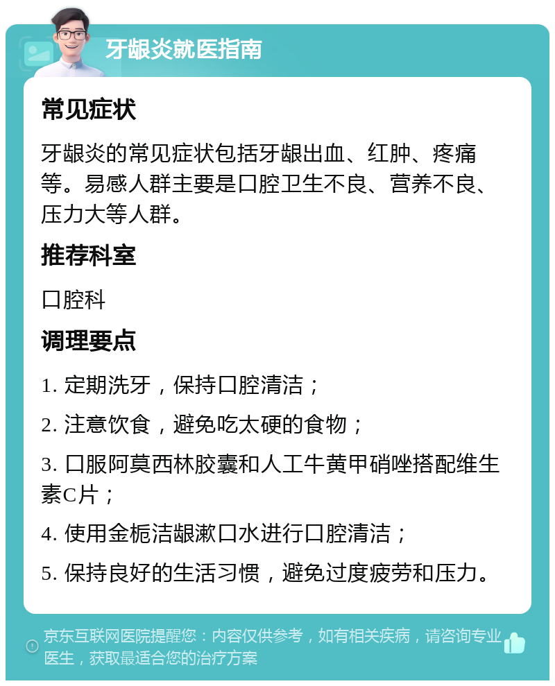 牙龈炎就医指南 常见症状 牙龈炎的常见症状包括牙龈出血、红肿、疼痛等。易感人群主要是口腔卫生不良、营养不良、压力大等人群。 推荐科室 口腔科 调理要点 1. 定期洗牙，保持口腔清洁； 2. 注意饮食，避免吃太硬的食物； 3. 口服阿莫西林胶囊和人工牛黄甲硝唑搭配维生素C片； 4. 使用金栀洁龈漱口水进行口腔清洁； 5. 保持良好的生活习惯，避免过度疲劳和压力。