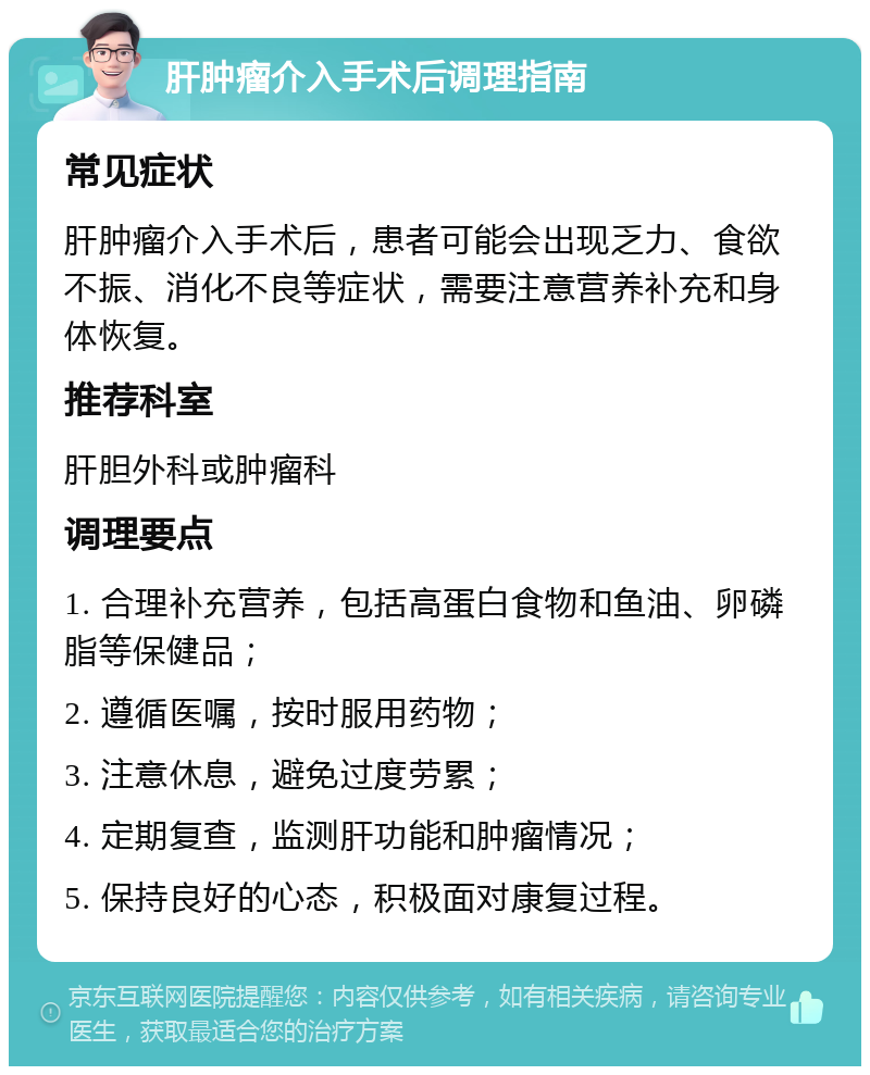 肝肿瘤介入手术后调理指南 常见症状 肝肿瘤介入手术后，患者可能会出现乏力、食欲不振、消化不良等症状，需要注意营养补充和身体恢复。 推荐科室 肝胆外科或肿瘤科 调理要点 1. 合理补充营养，包括高蛋白食物和鱼油、卵磷脂等保健品； 2. 遵循医嘱，按时服用药物； 3. 注意休息，避免过度劳累； 4. 定期复查，监测肝功能和肿瘤情况； 5. 保持良好的心态，积极面对康复过程。