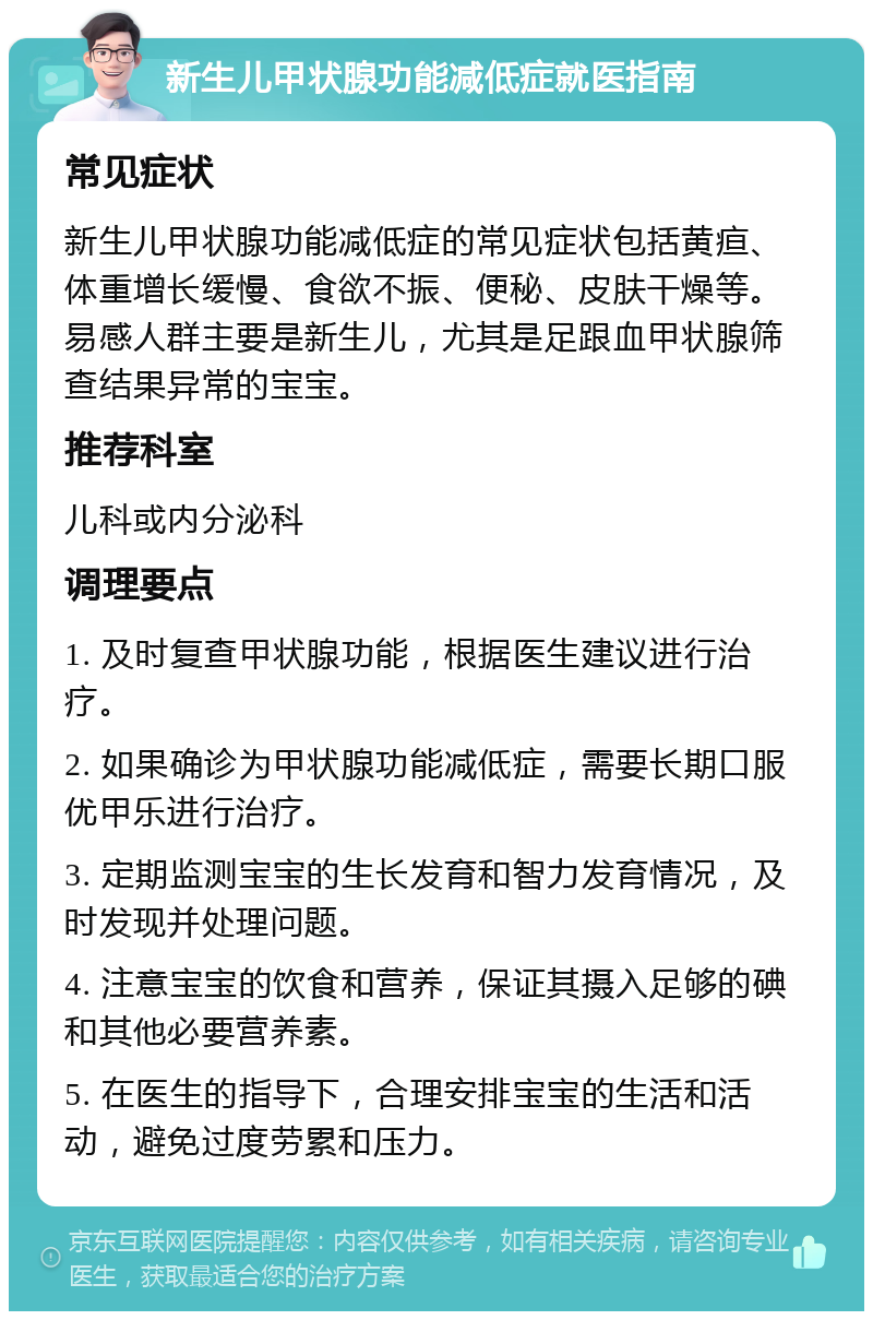 新生儿甲状腺功能减低症就医指南 常见症状 新生儿甲状腺功能减低症的常见症状包括黄疸、体重增长缓慢、食欲不振、便秘、皮肤干燥等。易感人群主要是新生儿，尤其是足跟血甲状腺筛查结果异常的宝宝。 推荐科室 儿科或内分泌科 调理要点 1. 及时复查甲状腺功能，根据医生建议进行治疗。 2. 如果确诊为甲状腺功能减低症，需要长期口服优甲乐进行治疗。 3. 定期监测宝宝的生长发育和智力发育情况，及时发现并处理问题。 4. 注意宝宝的饮食和营养，保证其摄入足够的碘和其他必要营养素。 5. 在医生的指导下，合理安排宝宝的生活和活动，避免过度劳累和压力。