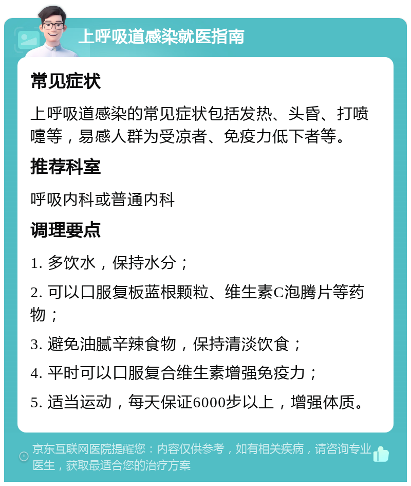 上呼吸道感染就医指南 常见症状 上呼吸道感染的常见症状包括发热、头昏、打喷嚏等，易感人群为受凉者、免疫力低下者等。 推荐科室 呼吸内科或普通内科 调理要点 1. 多饮水，保持水分； 2. 可以口服复板蓝根颗粒、维生素C泡腾片等药物； 3. 避免油腻辛辣食物，保持清淡饮食； 4. 平时可以口服复合维生素增强免疫力； 5. 适当运动，每天保证6000步以上，增强体质。