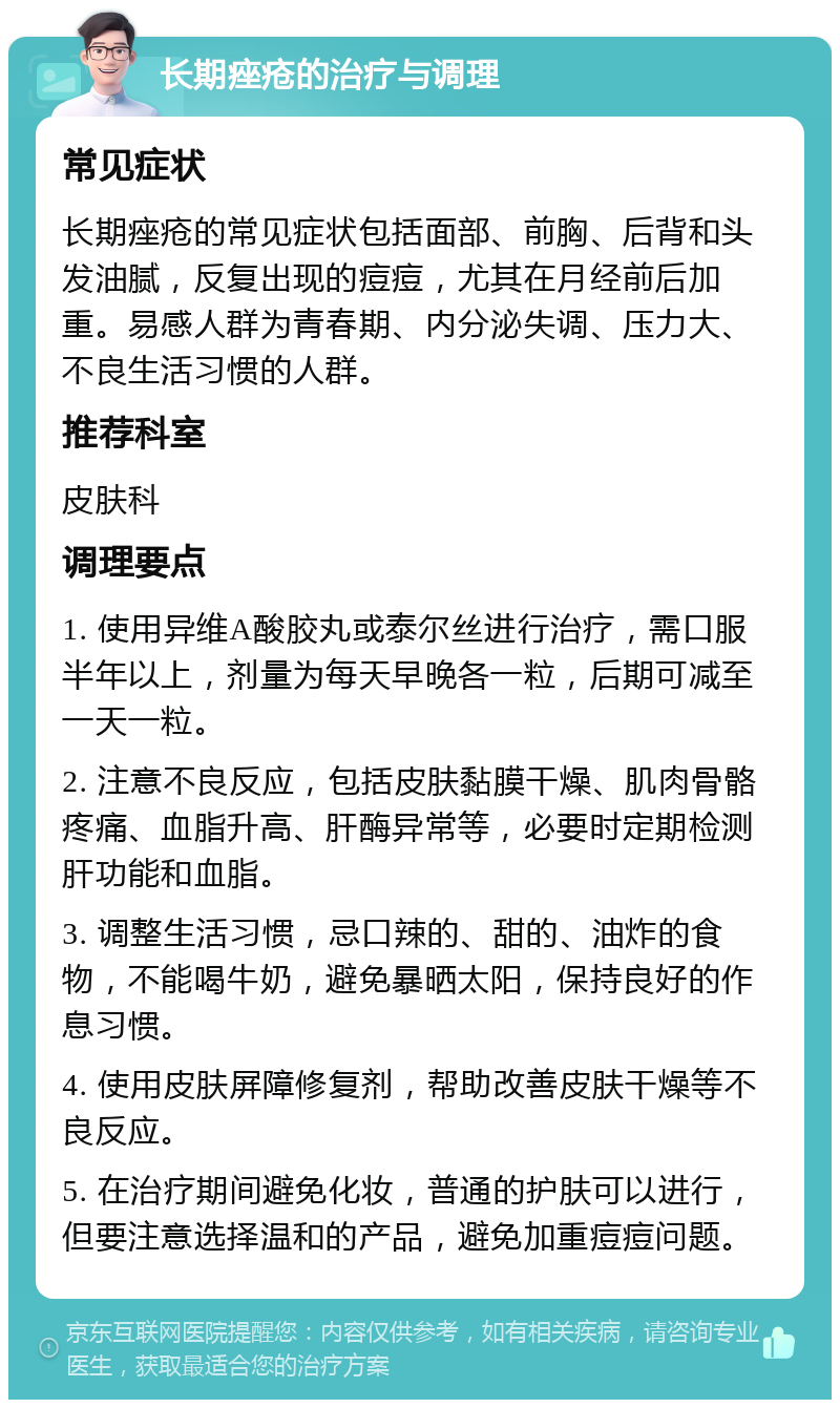 长期痤疮的治疗与调理 常见症状 长期痤疮的常见症状包括面部、前胸、后背和头发油腻，反复出现的痘痘，尤其在月经前后加重。易感人群为青春期、内分泌失调、压力大、不良生活习惯的人群。 推荐科室 皮肤科 调理要点 1. 使用异维A酸胶丸或泰尔丝进行治疗，需口服半年以上，剂量为每天早晚各一粒，后期可减至一天一粒。 2. 注意不良反应，包括皮肤黏膜干燥、肌肉骨骼疼痛、血脂升高、肝酶异常等，必要时定期检测肝功能和血脂。 3. 调整生活习惯，忌口辣的、甜的、油炸的食物，不能喝牛奶，避免暴晒太阳，保持良好的作息习惯。 4. 使用皮肤屏障修复剂，帮助改善皮肤干燥等不良反应。 5. 在治疗期间避免化妆，普通的护肤可以进行，但要注意选择温和的产品，避免加重痘痘问题。