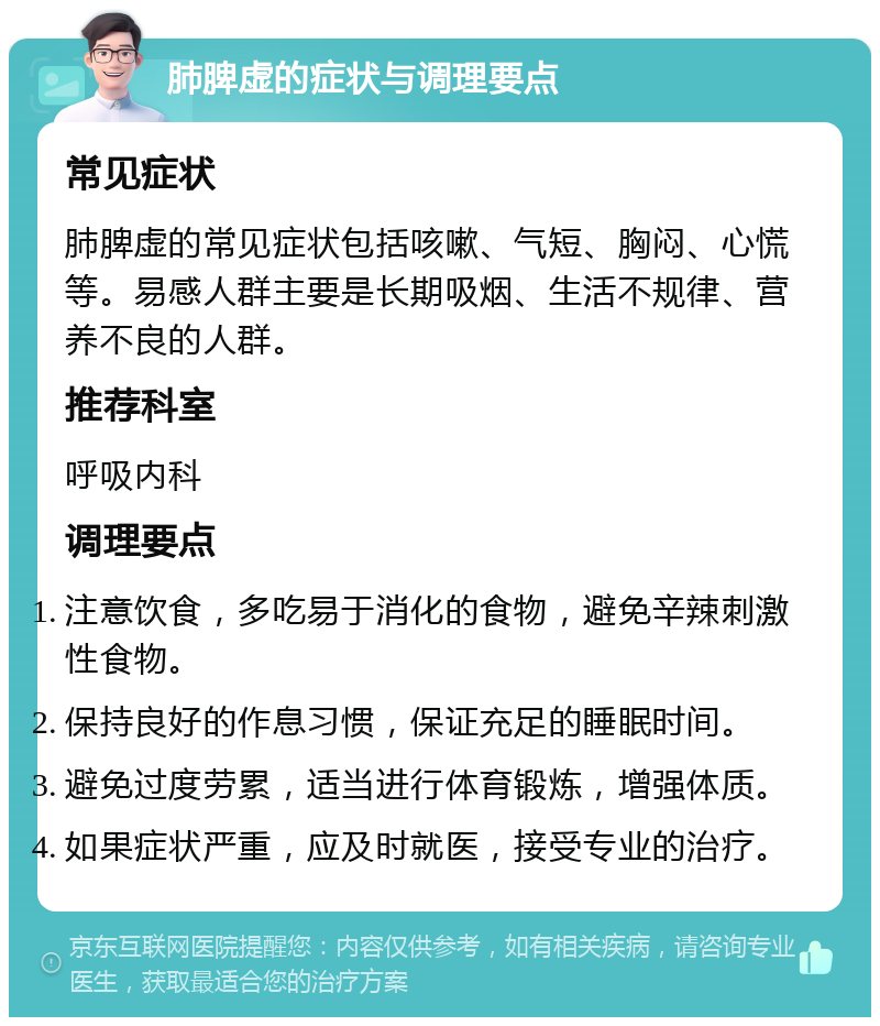 肺脾虚的症状与调理要点 常见症状 肺脾虚的常见症状包括咳嗽、气短、胸闷、心慌等。易感人群主要是长期吸烟、生活不规律、营养不良的人群。 推荐科室 呼吸内科 调理要点 注意饮食，多吃易于消化的食物，避免辛辣刺激性食物。 保持良好的作息习惯，保证充足的睡眠时间。 避免过度劳累，适当进行体育锻炼，增强体质。 如果症状严重，应及时就医，接受专业的治疗。