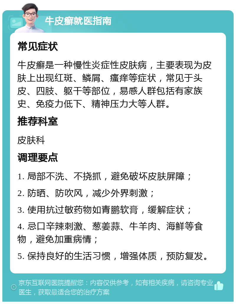 牛皮癣就医指南 常见症状 牛皮癣是一种慢性炎症性皮肤病，主要表现为皮肤上出现红斑、鳞屑、瘙痒等症状，常见于头皮、四肢、躯干等部位，易感人群包括有家族史、免疫力低下、精神压力大等人群。 推荐科室 皮肤科 调理要点 1. 局部不洗、不挠抓，避免破坏皮肤屏障； 2. 防晒、防吹风，减少外界刺激； 3. 使用抗过敏药物如青鹏软膏，缓解症状； 4. 忌口辛辣刺激、葱姜蒜、牛羊肉、海鲜等食物，避免加重病情； 5. 保持良好的生活习惯，增强体质，预防复发。