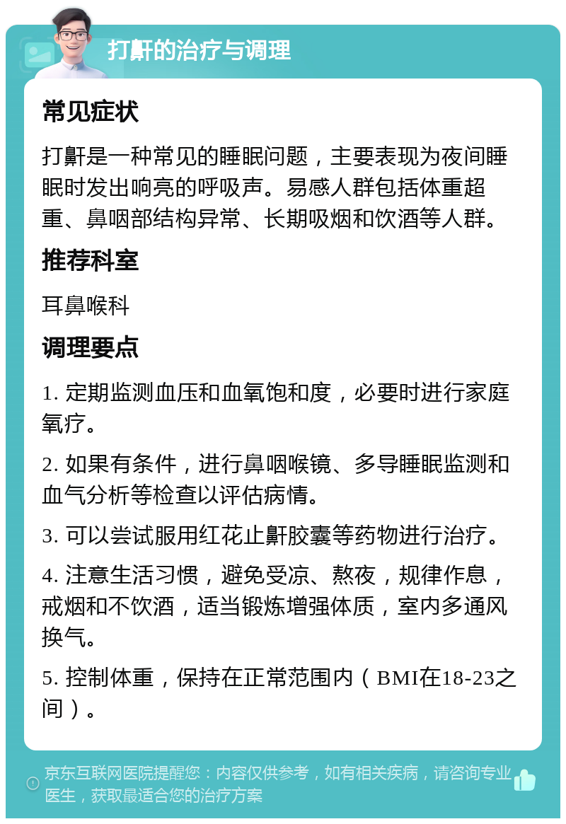 打鼾的治疗与调理 常见症状 打鼾是一种常见的睡眠问题，主要表现为夜间睡眠时发出响亮的呼吸声。易感人群包括体重超重、鼻咽部结构异常、长期吸烟和饮酒等人群。 推荐科室 耳鼻喉科 调理要点 1. 定期监测血压和血氧饱和度，必要时进行家庭氧疗。 2. 如果有条件，进行鼻咽喉镜、多导睡眠监测和血气分析等检查以评估病情。 3. 可以尝试服用红花止鼾胶囊等药物进行治疗。 4. 注意生活习惯，避免受凉、熬夜，规律作息，戒烟和不饮酒，适当锻炼增强体质，室内多通风换气。 5. 控制体重，保持在正常范围内（BMI在18-23之间）。