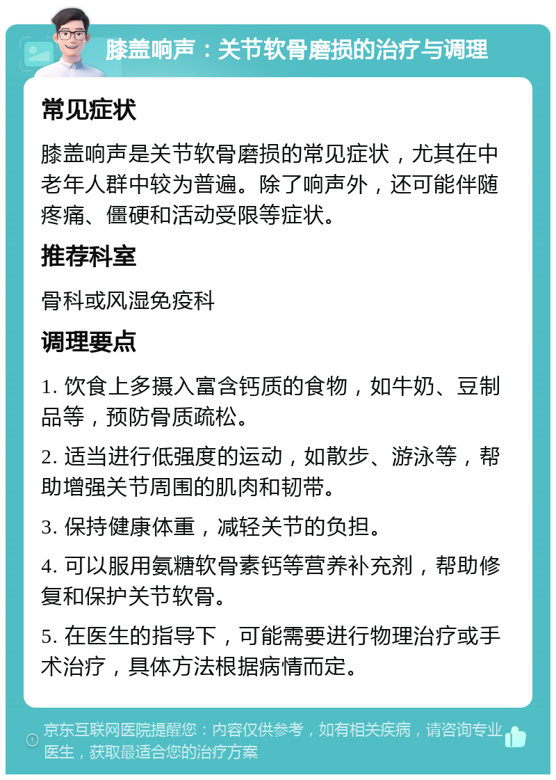 膝盖响声：关节软骨磨损的治疗与调理 常见症状 膝盖响声是关节软骨磨损的常见症状，尤其在中老年人群中较为普遍。除了响声外，还可能伴随疼痛、僵硬和活动受限等症状。 推荐科室 骨科或风湿免疫科 调理要点 1. 饮食上多摄入富含钙质的食物，如牛奶、豆制品等，预防骨质疏松。 2. 适当进行低强度的运动，如散步、游泳等，帮助增强关节周围的肌肉和韧带。 3. 保持健康体重，减轻关节的负担。 4. 可以服用氨糖软骨素钙等营养补充剂，帮助修复和保护关节软骨。 5. 在医生的指导下，可能需要进行物理治疗或手术治疗，具体方法根据病情而定。