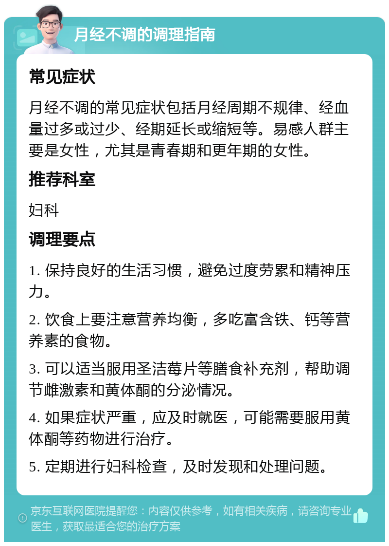 月经不调的调理指南 常见症状 月经不调的常见症状包括月经周期不规律、经血量过多或过少、经期延长或缩短等。易感人群主要是女性，尤其是青春期和更年期的女性。 推荐科室 妇科 调理要点 1. 保持良好的生活习惯，避免过度劳累和精神压力。 2. 饮食上要注意营养均衡，多吃富含铁、钙等营养素的食物。 3. 可以适当服用圣洁莓片等膳食补充剂，帮助调节雌激素和黄体酮的分泌情况。 4. 如果症状严重，应及时就医，可能需要服用黄体酮等药物进行治疗。 5. 定期进行妇科检查，及时发现和处理问题。