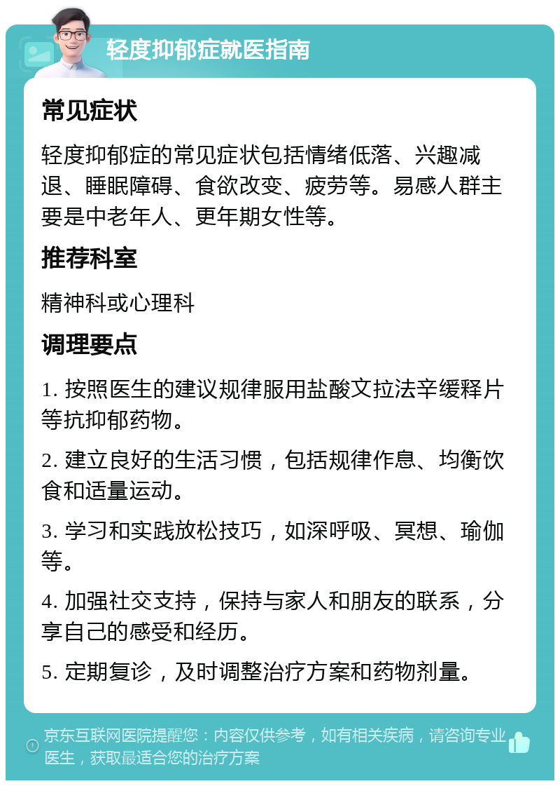 轻度抑郁症就医指南 常见症状 轻度抑郁症的常见症状包括情绪低落、兴趣减退、睡眠障碍、食欲改变、疲劳等。易感人群主要是中老年人、更年期女性等。 推荐科室 精神科或心理科 调理要点 1. 按照医生的建议规律服用盐酸文拉法辛缓释片等抗抑郁药物。 2. 建立良好的生活习惯，包括规律作息、均衡饮食和适量运动。 3. 学习和实践放松技巧，如深呼吸、冥想、瑜伽等。 4. 加强社交支持，保持与家人和朋友的联系，分享自己的感受和经历。 5. 定期复诊，及时调整治疗方案和药物剂量。