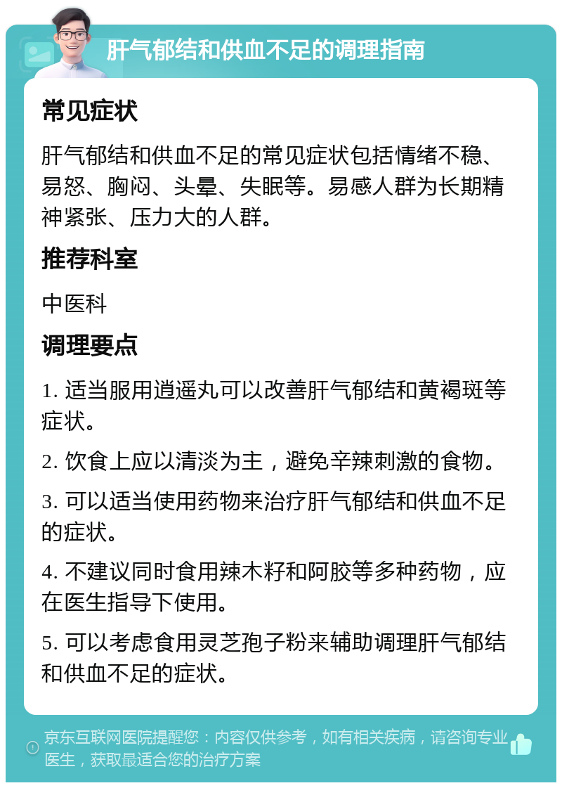 肝气郁结和供血不足的调理指南 常见症状 肝气郁结和供血不足的常见症状包括情绪不稳、易怒、胸闷、头晕、失眠等。易感人群为长期精神紧张、压力大的人群。 推荐科室 中医科 调理要点 1. 适当服用逍遥丸可以改善肝气郁结和黄褐斑等症状。 2. 饮食上应以清淡为主，避免辛辣刺激的食物。 3. 可以适当使用药物来治疗肝气郁结和供血不足的症状。 4. 不建议同时食用辣木籽和阿胶等多种药物，应在医生指导下使用。 5. 可以考虑食用灵芝孢子粉来辅助调理肝气郁结和供血不足的症状。