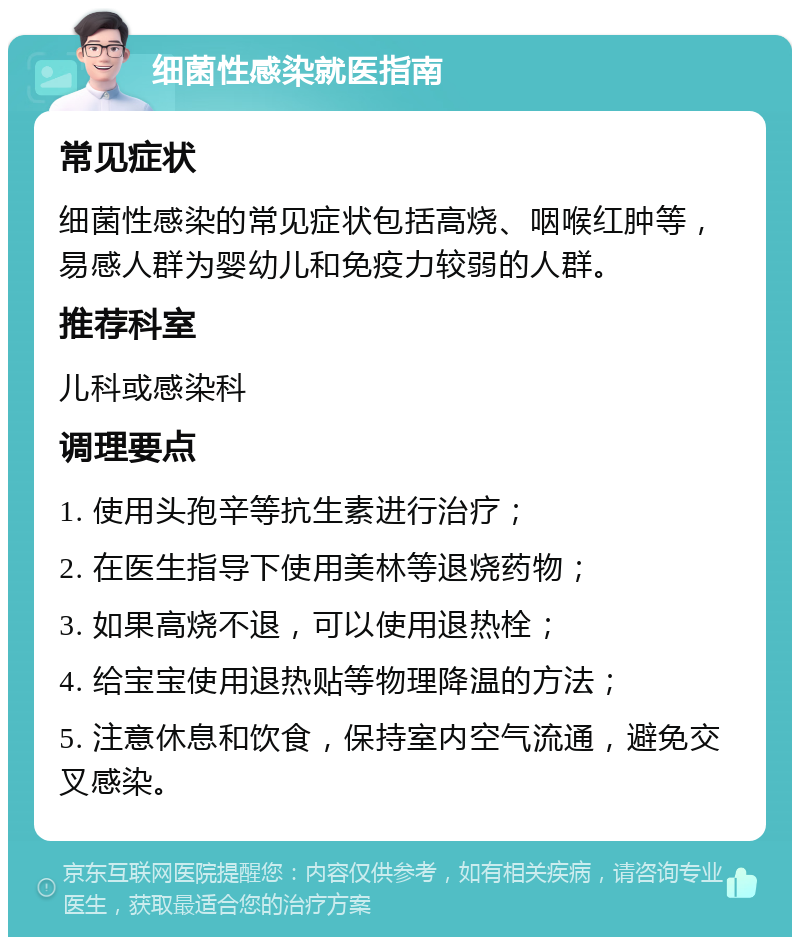 细菌性感染就医指南 常见症状 细菌性感染的常见症状包括高烧、咽喉红肿等，易感人群为婴幼儿和免疫力较弱的人群。 推荐科室 儿科或感染科 调理要点 1. 使用头孢辛等抗生素进行治疗； 2. 在医生指导下使用美林等退烧药物； 3. 如果高烧不退，可以使用退热栓； 4. 给宝宝使用退热贴等物理降温的方法； 5. 注意休息和饮食，保持室内空气流通，避免交叉感染。