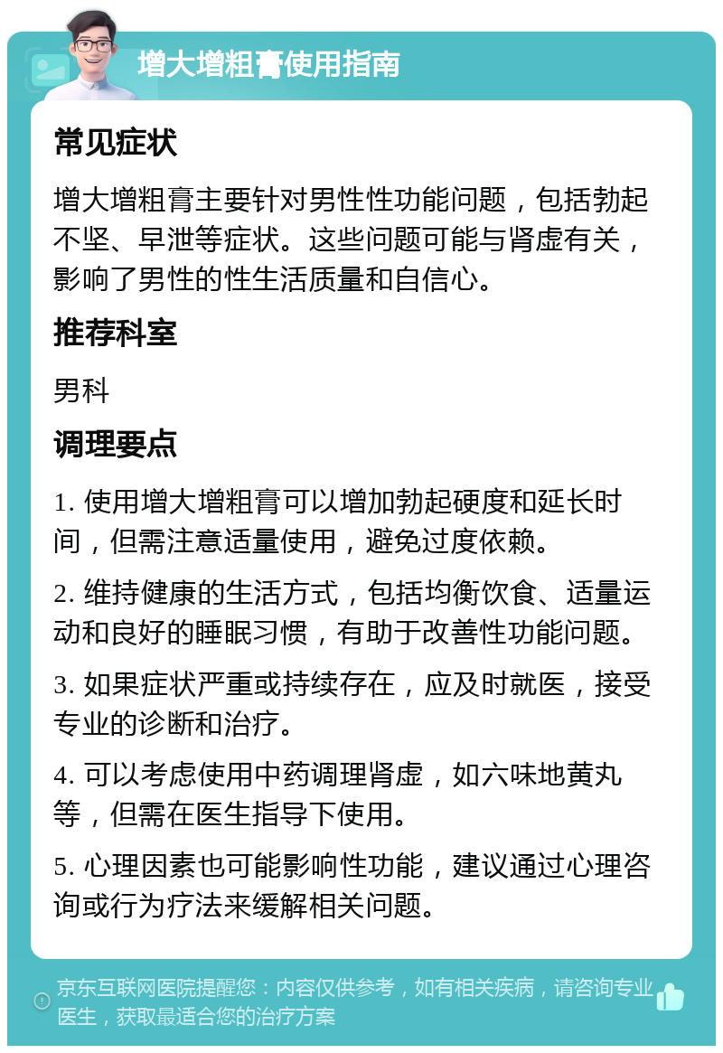 增大增粗膏使用指南 常见症状 增大增粗膏主要针对男性性功能问题，包括勃起不坚、早泄等症状。这些问题可能与肾虚有关，影响了男性的性生活质量和自信心。 推荐科室 男科 调理要点 1. 使用增大增粗膏可以增加勃起硬度和延长时间，但需注意适量使用，避免过度依赖。 2. 维持健康的生活方式，包括均衡饮食、适量运动和良好的睡眠习惯，有助于改善性功能问题。 3. 如果症状严重或持续存在，应及时就医，接受专业的诊断和治疗。 4. 可以考虑使用中药调理肾虚，如六味地黄丸等，但需在医生指导下使用。 5. 心理因素也可能影响性功能，建议通过心理咨询或行为疗法来缓解相关问题。