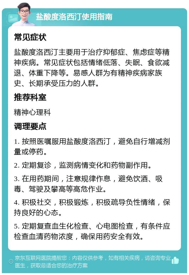 盐酸度洛西汀使用指南 常见症状 盐酸度洛西汀主要用于治疗抑郁症、焦虑症等精神疾病。常见症状包括情绪低落、失眠、食欲减退、体重下降等。易感人群为有精神疾病家族史、长期承受压力的人群。 推荐科室 精神心理科 调理要点 1. 按照医嘱服用盐酸度洛西汀，避免自行增减剂量或停药。 2. 定期复诊，监测病情变化和药物副作用。 3. 在用药期间，注意规律作息，避免饮酒、吸毒、驾驶及攀高等高危作业。 4. 积极社交，积极锻炼，积极疏导负性情绪，保持良好的心态。 5. 定期复查血生化检查、心电图检查，有条件应检查血清药物浓度，确保用药安全有效。