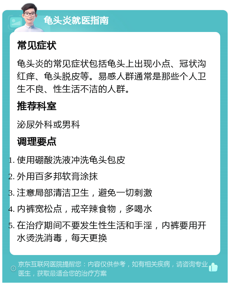 龟头炎就医指南 常见症状 龟头炎的常见症状包括龟头上出现小点、冠状沟红痒、龟头脱皮等。易感人群通常是那些个人卫生不良、性生活不洁的人群。 推荐科室 泌尿外科或男科 调理要点 使用硼酸洗液冲洗龟头包皮 外用百多邦软膏涂抹 注意局部清洁卫生，避免一切刺激 内裤宽松点，戒辛辣食物，多喝水 在治疗期间不要发生性生活和手淫，内裤要用开水烫洗消毒，每天更换