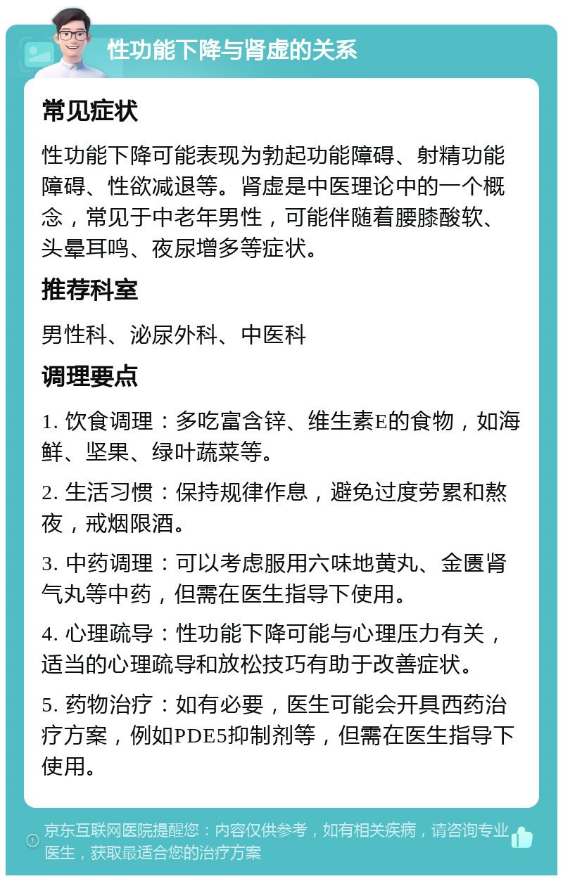 性功能下降与肾虚的关系 常见症状 性功能下降可能表现为勃起功能障碍、射精功能障碍、性欲减退等。肾虚是中医理论中的一个概念，常见于中老年男性，可能伴随着腰膝酸软、头晕耳鸣、夜尿增多等症状。 推荐科室 男性科、泌尿外科、中医科 调理要点 1. 饮食调理：多吃富含锌、维生素E的食物，如海鲜、坚果、绿叶蔬菜等。 2. 生活习惯：保持规律作息，避免过度劳累和熬夜，戒烟限酒。 3. 中药调理：可以考虑服用六味地黄丸、金匮肾气丸等中药，但需在医生指导下使用。 4. 心理疏导：性功能下降可能与心理压力有关，适当的心理疏导和放松技巧有助于改善症状。 5. 药物治疗：如有必要，医生可能会开具西药治疗方案，例如PDE5抑制剂等，但需在医生指导下使用。