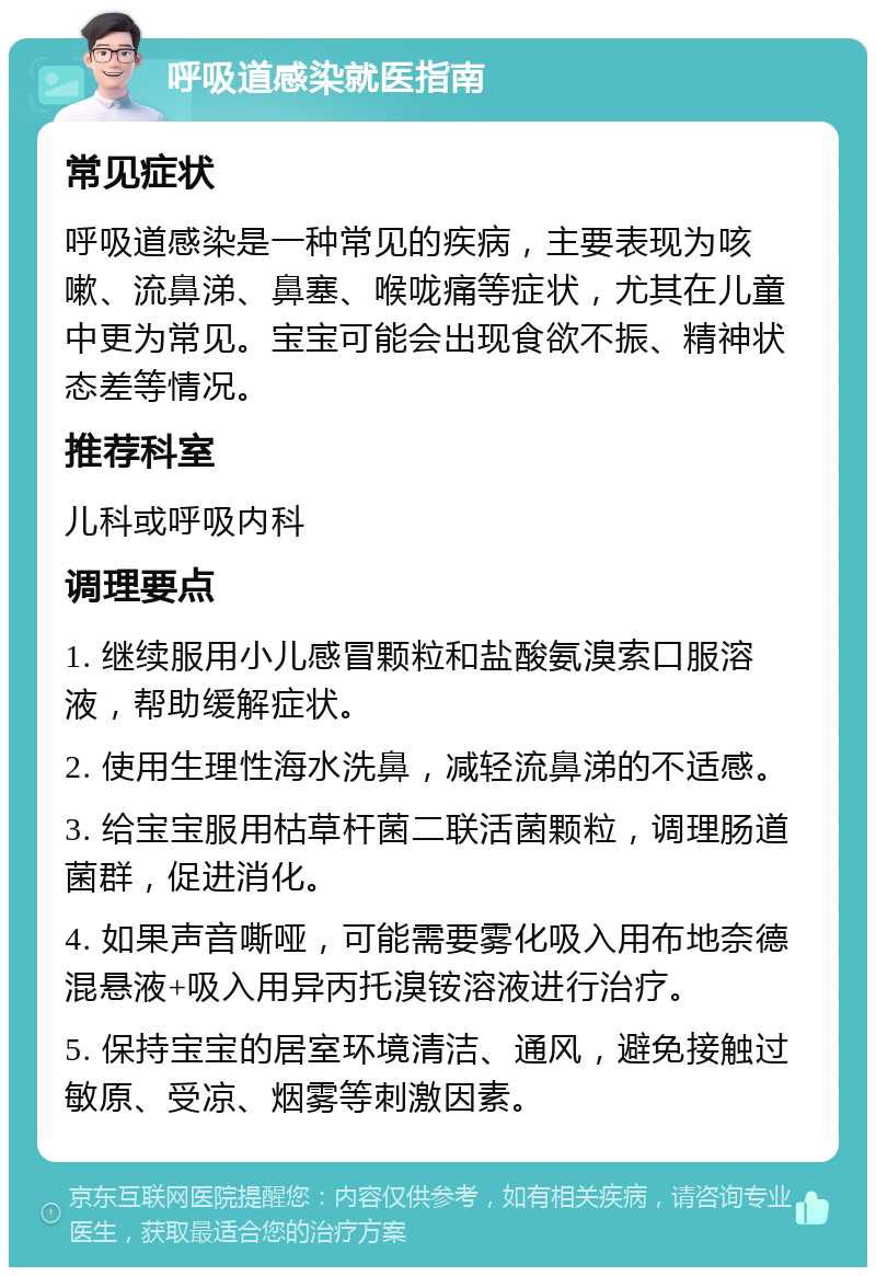 呼吸道感染就医指南 常见症状 呼吸道感染是一种常见的疾病，主要表现为咳嗽、流鼻涕、鼻塞、喉咙痛等症状，尤其在儿童中更为常见。宝宝可能会出现食欲不振、精神状态差等情况。 推荐科室 儿科或呼吸内科 调理要点 1. 继续服用小儿感冒颗粒和盐酸氨溴索口服溶液，帮助缓解症状。 2. 使用生理性海水洗鼻，减轻流鼻涕的不适感。 3. 给宝宝服用枯草杆菌二联活菌颗粒，调理肠道菌群，促进消化。 4. 如果声音嘶哑，可能需要雾化吸入用布地奈德混悬液+吸入用异丙托溴铵溶液进行治疗。 5. 保持宝宝的居室环境清洁、通风，避免接触过敏原、受凉、烟雾等刺激因素。