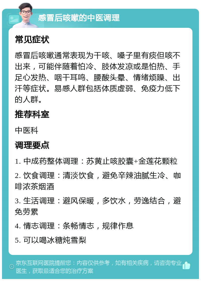 感冒后咳嗽的中医调理 常见症状 感冒后咳嗽通常表现为干咳、嗓子里有痰但咳不出来，可能伴随着怕冷、肢体发凉或是怕热、手足心发热、咽干耳鸣、腰酸头晕、情绪烦躁、出汗等症状。易感人群包括体质虚弱、免疫力低下的人群。 推荐科室 中医科 调理要点 1. 中成药整体调理：苏黄止咳胶囊+金莲花颗粒 2. 饮食调理：清淡饮食，避免辛辣油腻生冷、咖啡浓茶烟酒 3. 生活调理：避风保暖，多饮水，劳逸结合，避免劳累 4. 情志调理：条畅情志，规律作息 5. 可以喝冰糖炖雪梨