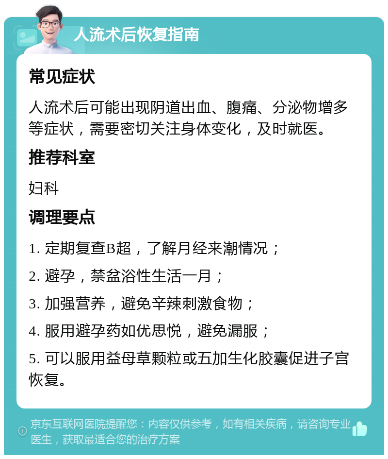 人流术后恢复指南 常见症状 人流术后可能出现阴道出血、腹痛、分泌物增多等症状，需要密切关注身体变化，及时就医。 推荐科室 妇科 调理要点 1. 定期复查B超，了解月经来潮情况； 2. 避孕，禁盆浴性生活一月； 3. 加强营养，避免辛辣刺激食物； 4. 服用避孕药如优思悦，避免漏服； 5. 可以服用益母草颗粒或五加生化胶囊促进子宫恢复。