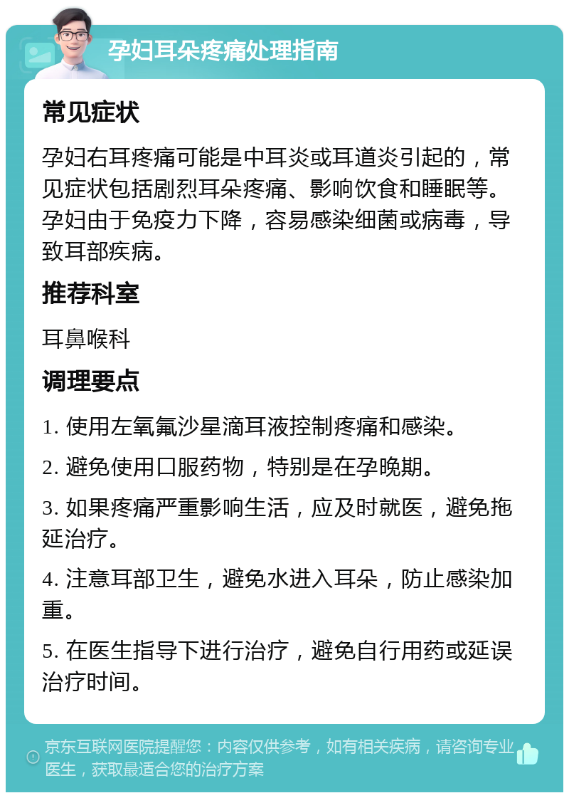 孕妇耳朵疼痛处理指南 常见症状 孕妇右耳疼痛可能是中耳炎或耳道炎引起的，常见症状包括剧烈耳朵疼痛、影响饮食和睡眠等。孕妇由于免疫力下降，容易感染细菌或病毒，导致耳部疾病。 推荐科室 耳鼻喉科 调理要点 1. 使用左氧氟沙星滴耳液控制疼痛和感染。 2. 避免使用口服药物，特别是在孕晚期。 3. 如果疼痛严重影响生活，应及时就医，避免拖延治疗。 4. 注意耳部卫生，避免水进入耳朵，防止感染加重。 5. 在医生指导下进行治疗，避免自行用药或延误治疗时间。