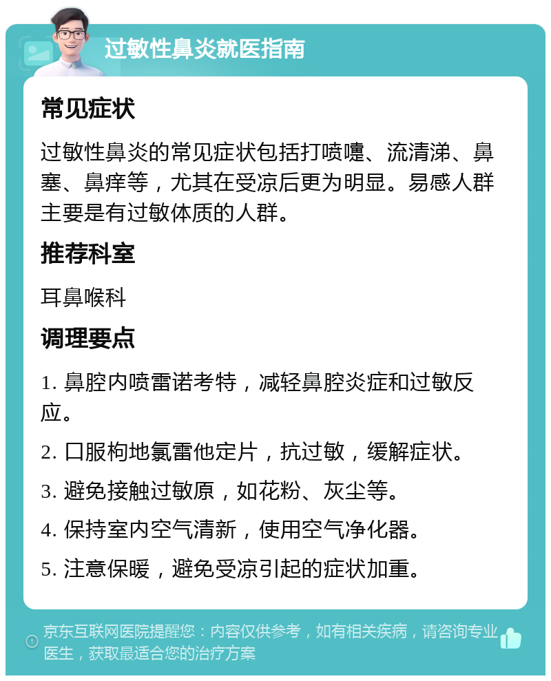 过敏性鼻炎就医指南 常见症状 过敏性鼻炎的常见症状包括打喷嚏、流清涕、鼻塞、鼻痒等，尤其在受凉后更为明显。易感人群主要是有过敏体质的人群。 推荐科室 耳鼻喉科 调理要点 1. 鼻腔内喷雷诺考特，减轻鼻腔炎症和过敏反应。 2. 口服枸地氯雷他定片，抗过敏，缓解症状。 3. 避免接触过敏原，如花粉、灰尘等。 4. 保持室内空气清新，使用空气净化器。 5. 注意保暖，避免受凉引起的症状加重。