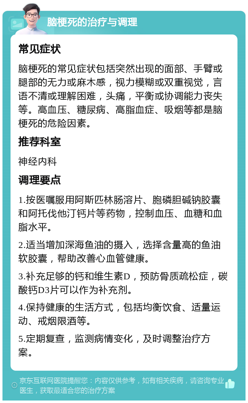 脑梗死的治疗与调理 常见症状 脑梗死的常见症状包括突然出现的面部、手臂或腿部的无力或麻木感，视力模糊或双重视觉，言语不清或理解困难，头痛，平衡或协调能力丧失等。高血压、糖尿病、高脂血症、吸烟等都是脑梗死的危险因素。 推荐科室 神经内科 调理要点 1.按医嘱服用阿斯匹林肠溶片、胞磷胆碱钠胶囊和阿托伐他汀钙片等药物，控制血压、血糖和血脂水平。 2.适当增加深海鱼油的摄入，选择含量高的鱼油软胶囊，帮助改善心血管健康。 3.补充足够的钙和维生素D，预防骨质疏松症，碳酸钙D3片可以作为补充剂。 4.保持健康的生活方式，包括均衡饮食、适量运动、戒烟限酒等。 5.定期复查，监测病情变化，及时调整治疗方案。