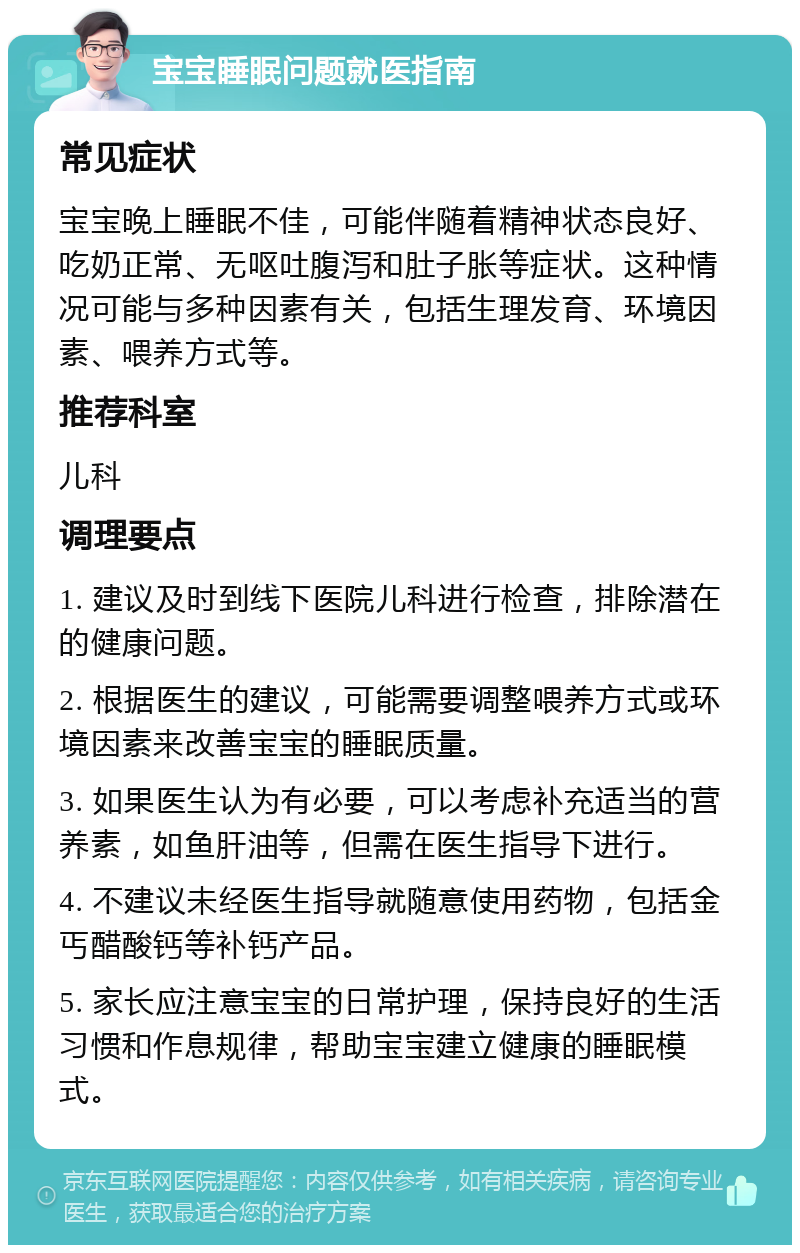 宝宝睡眠问题就医指南 常见症状 宝宝晚上睡眠不佳，可能伴随着精神状态良好、吃奶正常、无呕吐腹泻和肚子胀等症状。这种情况可能与多种因素有关，包括生理发育、环境因素、喂养方式等。 推荐科室 儿科 调理要点 1. 建议及时到线下医院儿科进行检查，排除潜在的健康问题。 2. 根据医生的建议，可能需要调整喂养方式或环境因素来改善宝宝的睡眠质量。 3. 如果医生认为有必要，可以考虑补充适当的营养素，如鱼肝油等，但需在医生指导下进行。 4. 不建议未经医生指导就随意使用药物，包括金丐醋酸钙等补钙产品。 5. 家长应注意宝宝的日常护理，保持良好的生活习惯和作息规律，帮助宝宝建立健康的睡眠模式。