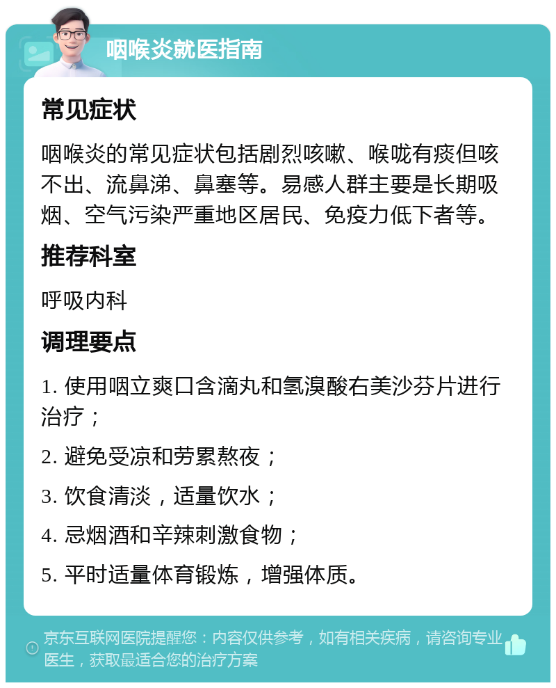 咽喉炎就医指南 常见症状 咽喉炎的常见症状包括剧烈咳嗽、喉咙有痰但咳不出、流鼻涕、鼻塞等。易感人群主要是长期吸烟、空气污染严重地区居民、免疫力低下者等。 推荐科室 呼吸内科 调理要点 1. 使用咽立爽口含滴丸和氢溴酸右美沙芬片进行治疗； 2. 避免受凉和劳累熬夜； 3. 饮食清淡，适量饮水； 4. 忌烟酒和辛辣刺激食物； 5. 平时适量体育锻炼，增强体质。