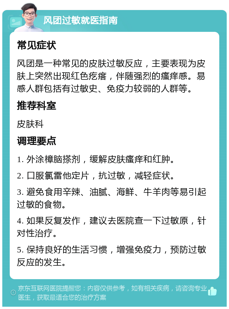 风团过敏就医指南 常见症状 风团是一种常见的皮肤过敏反应，主要表现为皮肤上突然出现红色疙瘩，伴随强烈的瘙痒感。易感人群包括有过敏史、免疫力较弱的人群等。 推荐科室 皮肤科 调理要点 1. 外涂樟脑搽剂，缓解皮肤瘙痒和红肿。 2. 口服氯雷他定片，抗过敏，减轻症状。 3. 避免食用辛辣、油腻、海鲜、牛羊肉等易引起过敏的食物。 4. 如果反复发作，建议去医院查一下过敏原，针对性治疗。 5. 保持良好的生活习惯，增强免疫力，预防过敏反应的发生。