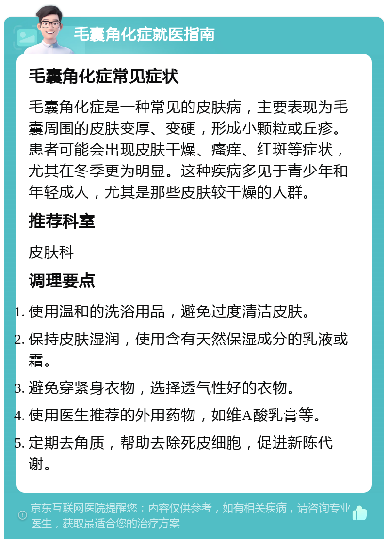 毛囊角化症就医指南 毛囊角化症常见症状 毛囊角化症是一种常见的皮肤病，主要表现为毛囊周围的皮肤变厚、变硬，形成小颗粒或丘疹。患者可能会出现皮肤干燥、瘙痒、红斑等症状，尤其在冬季更为明显。这种疾病多见于青少年和年轻成人，尤其是那些皮肤较干燥的人群。 推荐科室 皮肤科 调理要点 使用温和的洗浴用品，避免过度清洁皮肤。 保持皮肤湿润，使用含有天然保湿成分的乳液或霜。 避免穿紧身衣物，选择透气性好的衣物。 使用医生推荐的外用药物，如维A酸乳膏等。 定期去角质，帮助去除死皮细胞，促进新陈代谢。