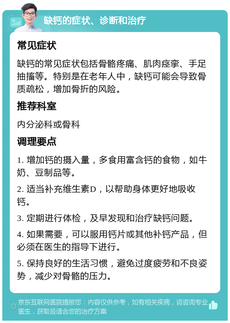 缺钙的症状、诊断和治疗 常见症状 缺钙的常见症状包括骨骼疼痛、肌肉痉挛、手足抽搐等。特别是在老年人中，缺钙可能会导致骨质疏松，增加骨折的风险。 推荐科室 内分泌科或骨科 调理要点 1. 增加钙的摄入量，多食用富含钙的食物，如牛奶、豆制品等。 2. 适当补充维生素D，以帮助身体更好地吸收钙。 3. 定期进行体检，及早发现和治疗缺钙问题。 4. 如果需要，可以服用钙片或其他补钙产品，但必须在医生的指导下进行。 5. 保持良好的生活习惯，避免过度疲劳和不良姿势，减少对骨骼的压力。