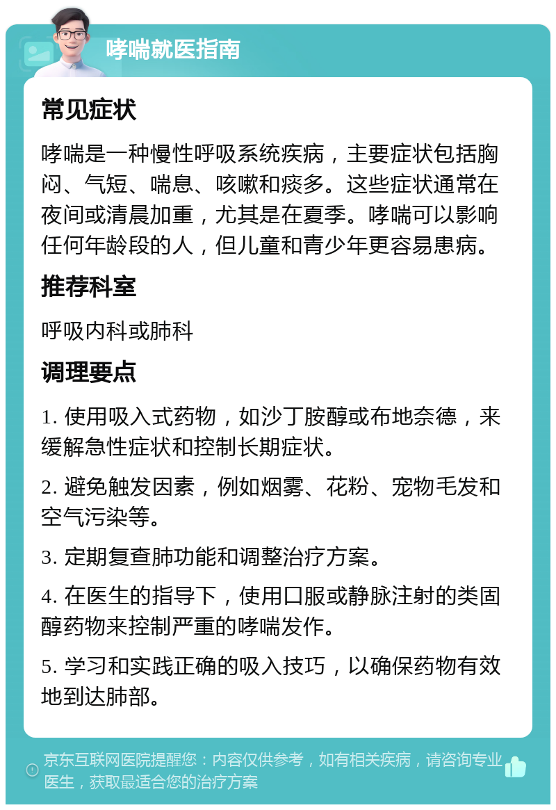 哮喘就医指南 常见症状 哮喘是一种慢性呼吸系统疾病，主要症状包括胸闷、气短、喘息、咳嗽和痰多。这些症状通常在夜间或清晨加重，尤其是在夏季。哮喘可以影响任何年龄段的人，但儿童和青少年更容易患病。 推荐科室 呼吸内科或肺科 调理要点 1. 使用吸入式药物，如沙丁胺醇或布地奈德，来缓解急性症状和控制长期症状。 2. 避免触发因素，例如烟雾、花粉、宠物毛发和空气污染等。 3. 定期复查肺功能和调整治疗方案。 4. 在医生的指导下，使用口服或静脉注射的类固醇药物来控制严重的哮喘发作。 5. 学习和实践正确的吸入技巧，以确保药物有效地到达肺部。