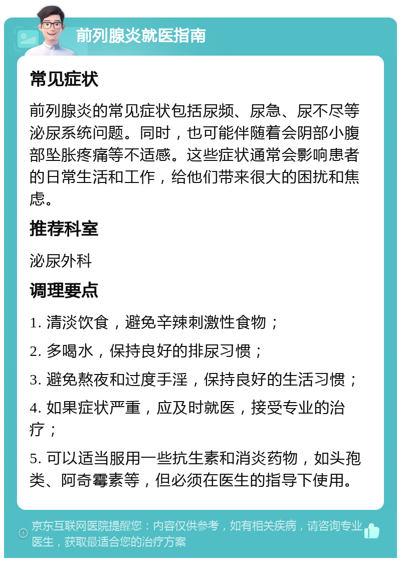 前列腺炎就医指南 常见症状 前列腺炎的常见症状包括尿频、尿急、尿不尽等泌尿系统问题。同时，也可能伴随着会阴部小腹部坠胀疼痛等不适感。这些症状通常会影响患者的日常生活和工作，给他们带来很大的困扰和焦虑。 推荐科室 泌尿外科 调理要点 1. 清淡饮食，避免辛辣刺激性食物； 2. 多喝水，保持良好的排尿习惯； 3. 避免熬夜和过度手淫，保持良好的生活习惯； 4. 如果症状严重，应及时就医，接受专业的治疗； 5. 可以适当服用一些抗生素和消炎药物，如头孢类、阿奇霉素等，但必须在医生的指导下使用。