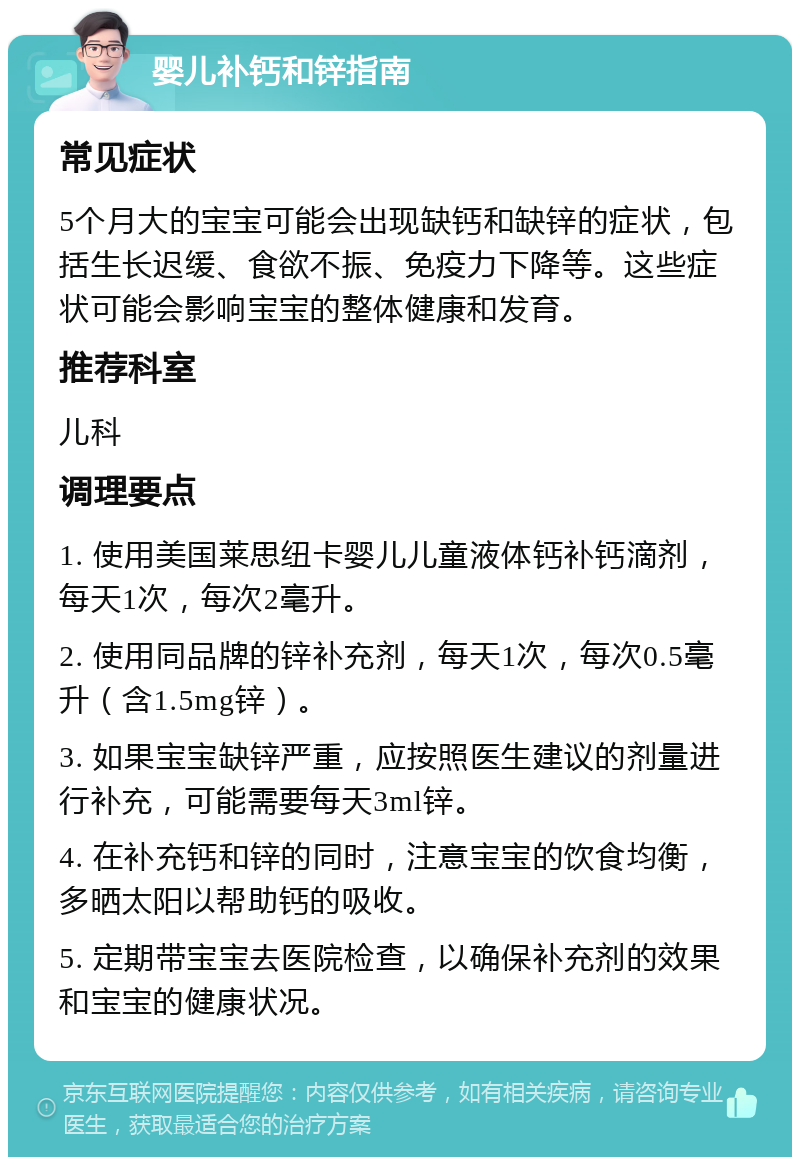 婴儿补钙和锌指南 常见症状 5个月大的宝宝可能会出现缺钙和缺锌的症状，包括生长迟缓、食欲不振、免疫力下降等。这些症状可能会影响宝宝的整体健康和发育。 推荐科室 儿科 调理要点 1. 使用美国莱思纽卡婴儿儿童液体钙补钙滴剂，每天1次，每次2毫升。 2. 使用同品牌的锌补充剂，每天1次，每次0.5毫升（含1.5mg锌）。 3. 如果宝宝缺锌严重，应按照医生建议的剂量进行补充，可能需要每天3ml锌。 4. 在补充钙和锌的同时，注意宝宝的饮食均衡，多晒太阳以帮助钙的吸收。 5. 定期带宝宝去医院检查，以确保补充剂的效果和宝宝的健康状况。