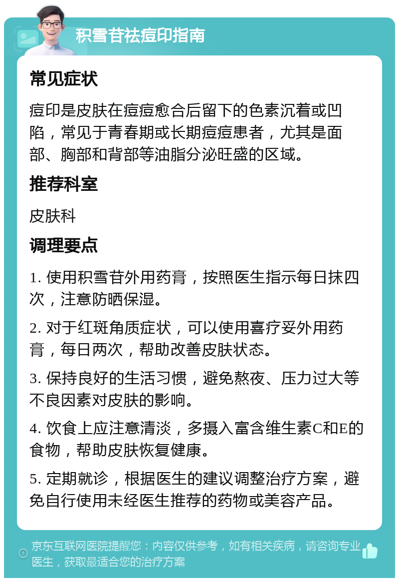 积雪苷祛痘印指南 常见症状 痘印是皮肤在痘痘愈合后留下的色素沉着或凹陷，常见于青春期或长期痘痘患者，尤其是面部、胸部和背部等油脂分泌旺盛的区域。 推荐科室 皮肤科 调理要点 1. 使用积雪苷外用药膏，按照医生指示每日抹四次，注意防晒保湿。 2. 对于红斑角质症状，可以使用喜疗妥外用药膏，每日两次，帮助改善皮肤状态。 3. 保持良好的生活习惯，避免熬夜、压力过大等不良因素对皮肤的影响。 4. 饮食上应注意清淡，多摄入富含维生素C和E的食物，帮助皮肤恢复健康。 5. 定期就诊，根据医生的建议调整治疗方案，避免自行使用未经医生推荐的药物或美容产品。