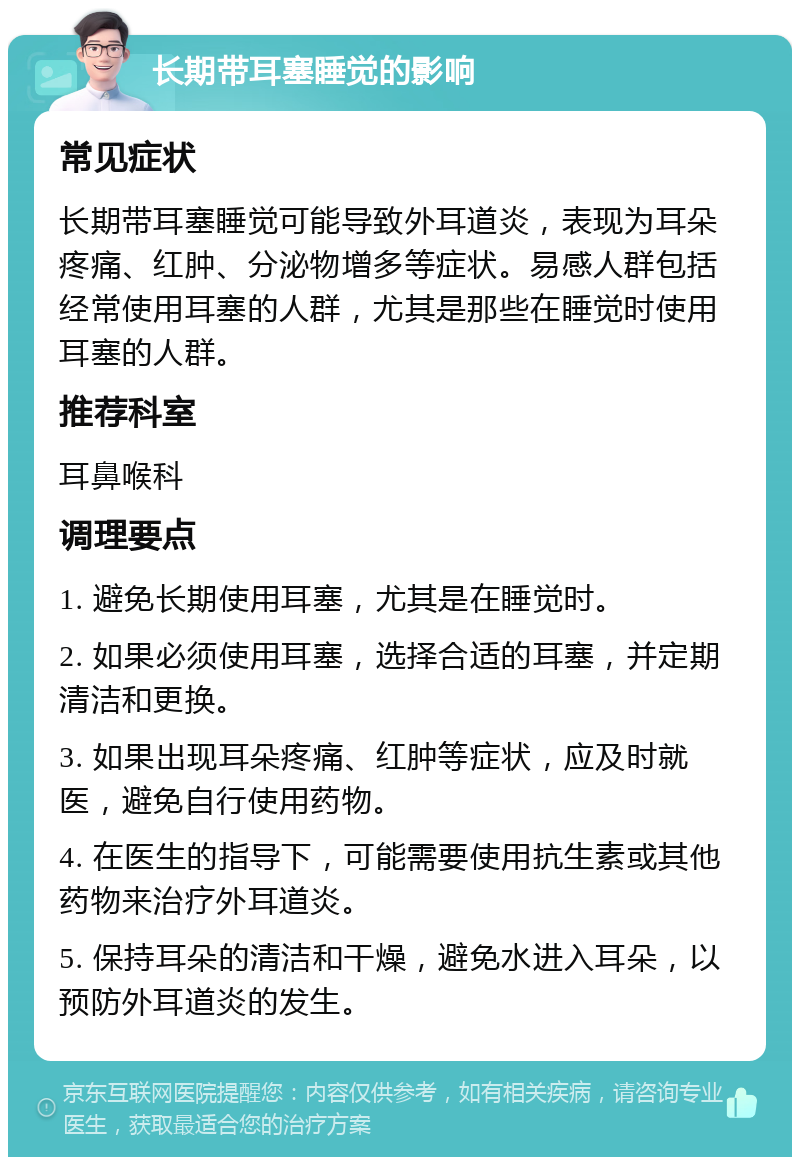 长期带耳塞睡觉的影响 常见症状 长期带耳塞睡觉可能导致外耳道炎，表现为耳朵疼痛、红肿、分泌物增多等症状。易感人群包括经常使用耳塞的人群，尤其是那些在睡觉时使用耳塞的人群。 推荐科室 耳鼻喉科 调理要点 1. 避免长期使用耳塞，尤其是在睡觉时。 2. 如果必须使用耳塞，选择合适的耳塞，并定期清洁和更换。 3. 如果出现耳朵疼痛、红肿等症状，应及时就医，避免自行使用药物。 4. 在医生的指导下，可能需要使用抗生素或其他药物来治疗外耳道炎。 5. 保持耳朵的清洁和干燥，避免水进入耳朵，以预防外耳道炎的发生。