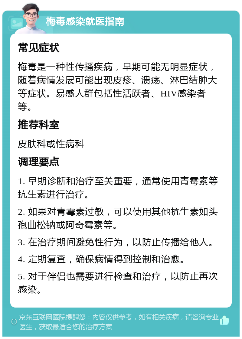 梅毒感染就医指南 常见症状 梅毒是一种性传播疾病，早期可能无明显症状，随着病情发展可能出现皮疹、溃疡、淋巴结肿大等症状。易感人群包括性活跃者、HIV感染者等。 推荐科室 皮肤科或性病科 调理要点 1. 早期诊断和治疗至关重要，通常使用青霉素等抗生素进行治疗。 2. 如果对青霉素过敏，可以使用其他抗生素如头孢曲松钠或阿奇霉素等。 3. 在治疗期间避免性行为，以防止传播给他人。 4. 定期复查，确保病情得到控制和治愈。 5. 对于伴侣也需要进行检查和治疗，以防止再次感染。