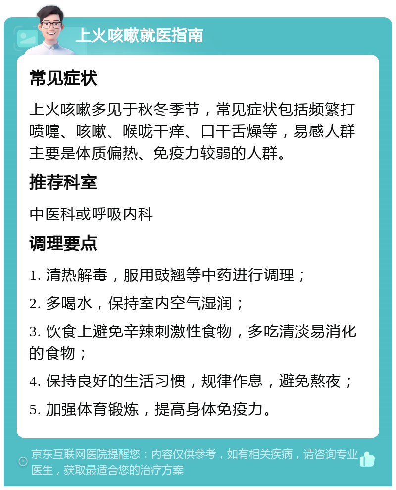 上火咳嗽就医指南 常见症状 上火咳嗽多见于秋冬季节，常见症状包括频繁打喷嚏、咳嗽、喉咙干痒、口干舌燥等，易感人群主要是体质偏热、免疫力较弱的人群。 推荐科室 中医科或呼吸内科 调理要点 1. 清热解毒，服用豉翘等中药进行调理； 2. 多喝水，保持室内空气湿润； 3. 饮食上避免辛辣刺激性食物，多吃清淡易消化的食物； 4. 保持良好的生活习惯，规律作息，避免熬夜； 5. 加强体育锻炼，提高身体免疫力。