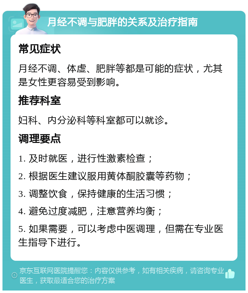 月经不调与肥胖的关系及治疗指南 常见症状 月经不调、体虚、肥胖等都是可能的症状，尤其是女性更容易受到影响。 推荐科室 妇科、内分泌科等科室都可以就诊。 调理要点 1. 及时就医，进行性激素检查； 2. 根据医生建议服用黄体酮胶囊等药物； 3. 调整饮食，保持健康的生活习惯； 4. 避免过度减肥，注意营养均衡； 5. 如果需要，可以考虑中医调理，但需在专业医生指导下进行。