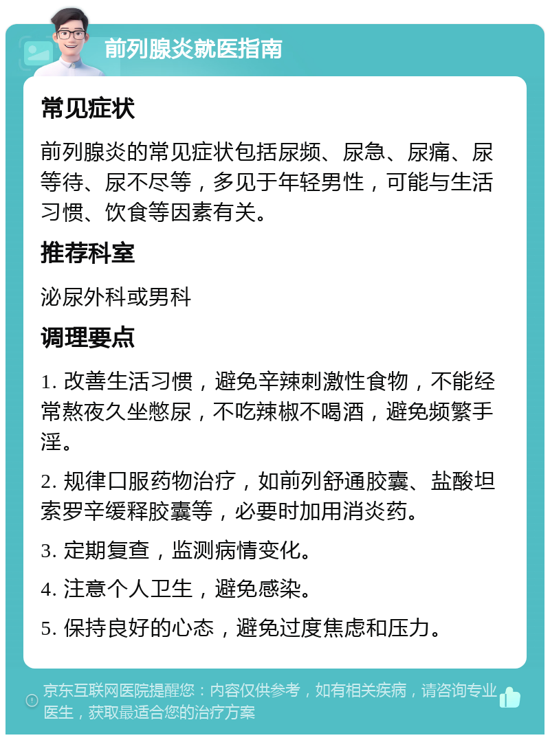 前列腺炎就医指南 常见症状 前列腺炎的常见症状包括尿频、尿急、尿痛、尿等待、尿不尽等，多见于年轻男性，可能与生活习惯、饮食等因素有关。 推荐科室 泌尿外科或男科 调理要点 1. 改善生活习惯，避免辛辣刺激性食物，不能经常熬夜久坐憋尿，不吃辣椒不喝酒，避免频繁手淫。 2. 规律口服药物治疗，如前列舒通胶囊、盐酸坦索罗辛缓释胶囊等，必要时加用消炎药。 3. 定期复查，监测病情变化。 4. 注意个人卫生，避免感染。 5. 保持良好的心态，避免过度焦虑和压力。