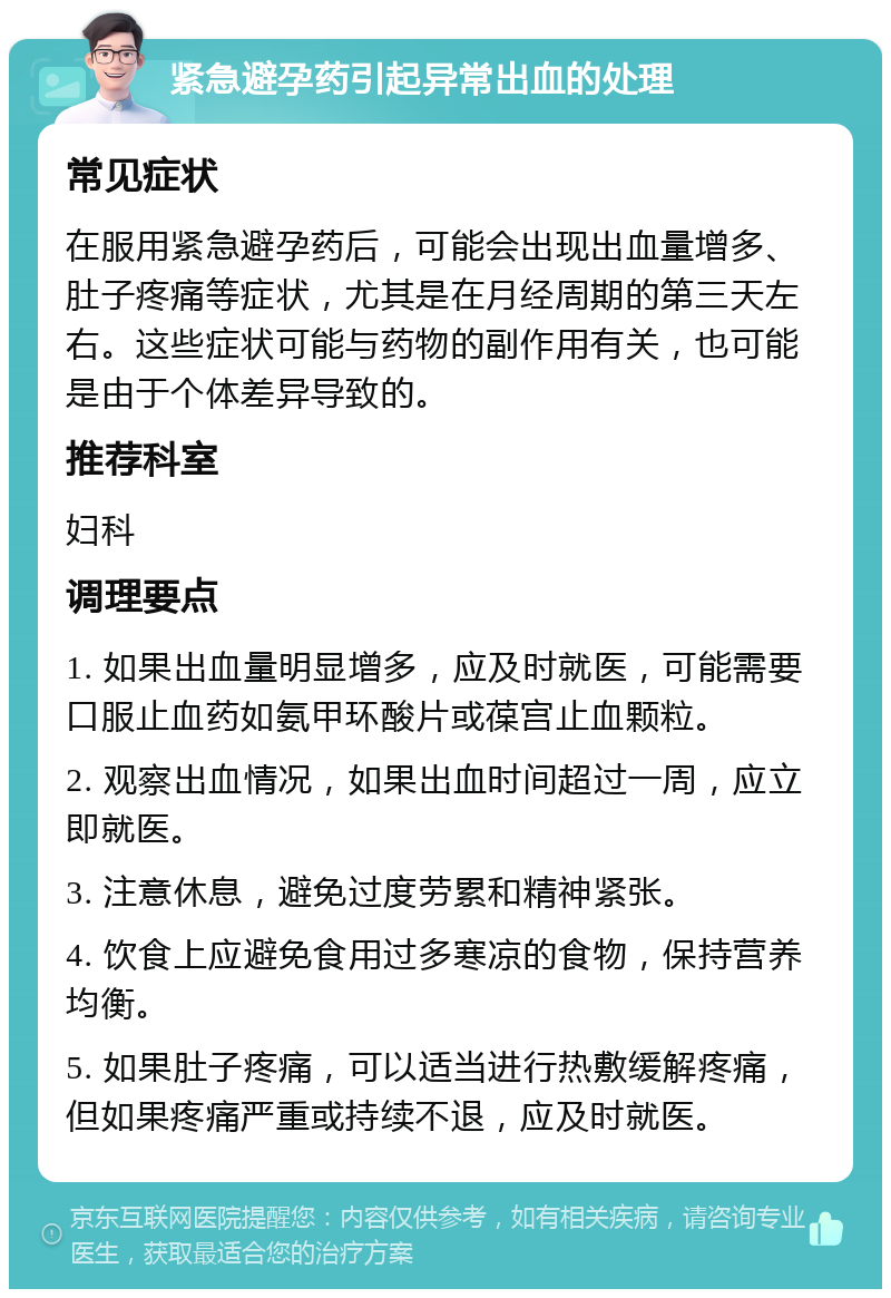 紧急避孕药引起异常出血的处理 常见症状 在服用紧急避孕药后，可能会出现出血量增多、肚子疼痛等症状，尤其是在月经周期的第三天左右。这些症状可能与药物的副作用有关，也可能是由于个体差异导致的。 推荐科室 妇科 调理要点 1. 如果出血量明显增多，应及时就医，可能需要口服止血药如氨甲环酸片或葆宫止血颗粒。 2. 观察出血情况，如果出血时间超过一周，应立即就医。 3. 注意休息，避免过度劳累和精神紧张。 4. 饮食上应避免食用过多寒凉的食物，保持营养均衡。 5. 如果肚子疼痛，可以适当进行热敷缓解疼痛，但如果疼痛严重或持续不退，应及时就医。