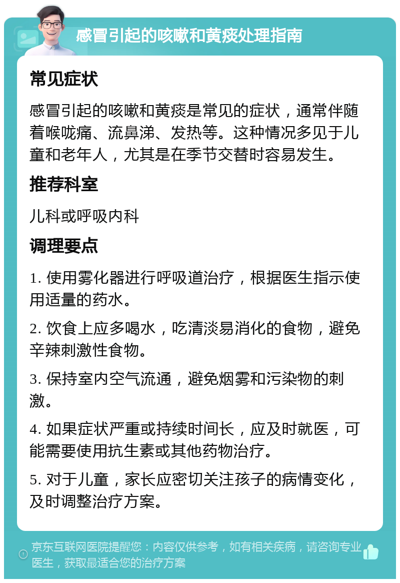 感冒引起的咳嗽和黄痰处理指南 常见症状 感冒引起的咳嗽和黄痰是常见的症状，通常伴随着喉咙痛、流鼻涕、发热等。这种情况多见于儿童和老年人，尤其是在季节交替时容易发生。 推荐科室 儿科或呼吸内科 调理要点 1. 使用雾化器进行呼吸道治疗，根据医生指示使用适量的药水。 2. 饮食上应多喝水，吃清淡易消化的食物，避免辛辣刺激性食物。 3. 保持室内空气流通，避免烟雾和污染物的刺激。 4. 如果症状严重或持续时间长，应及时就医，可能需要使用抗生素或其他药物治疗。 5. 对于儿童，家长应密切关注孩子的病情变化，及时调整治疗方案。