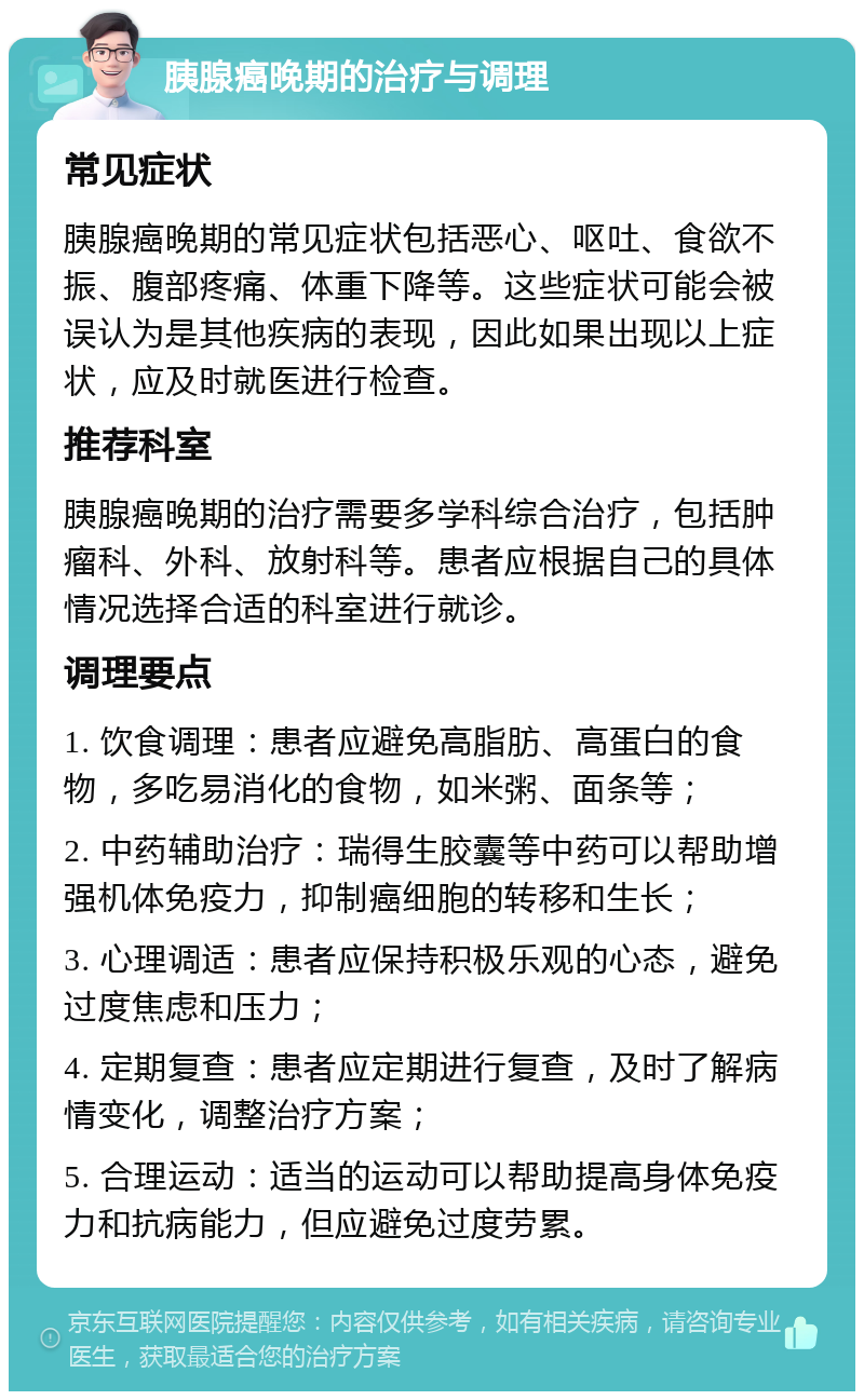 胰腺癌晚期的治疗与调理 常见症状 胰腺癌晚期的常见症状包括恶心、呕吐、食欲不振、腹部疼痛、体重下降等。这些症状可能会被误认为是其他疾病的表现，因此如果出现以上症状，应及时就医进行检查。 推荐科室 胰腺癌晚期的治疗需要多学科综合治疗，包括肿瘤科、外科、放射科等。患者应根据自己的具体情况选择合适的科室进行就诊。 调理要点 1. 饮食调理：患者应避免高脂肪、高蛋白的食物，多吃易消化的食物，如米粥、面条等； 2. 中药辅助治疗：瑞得生胶囊等中药可以帮助增强机体免疫力，抑制癌细胞的转移和生长； 3. 心理调适：患者应保持积极乐观的心态，避免过度焦虑和压力； 4. 定期复查：患者应定期进行复查，及时了解病情变化，调整治疗方案； 5. 合理运动：适当的运动可以帮助提高身体免疫力和抗病能力，但应避免过度劳累。