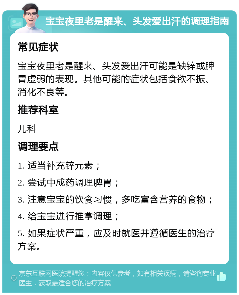 宝宝夜里老是醒来、头发爱出汗的调理指南 常见症状 宝宝夜里老是醒来、头发爱出汗可能是缺锌或脾胃虚弱的表现。其他可能的症状包括食欲不振、消化不良等。 推荐科室 儿科 调理要点 1. 适当补充锌元素； 2. 尝试中成药调理脾胃； 3. 注意宝宝的饮食习惯，多吃富含营养的食物； 4. 给宝宝进行推拿调理； 5. 如果症状严重，应及时就医并遵循医生的治疗方案。