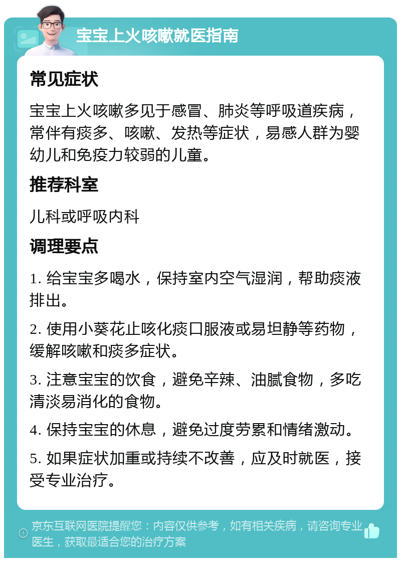 宝宝上火咳嗽就医指南 常见症状 宝宝上火咳嗽多见于感冒、肺炎等呼吸道疾病，常伴有痰多、咳嗽、发热等症状，易感人群为婴幼儿和免疫力较弱的儿童。 推荐科室 儿科或呼吸内科 调理要点 1. 给宝宝多喝水，保持室内空气湿润，帮助痰液排出。 2. 使用小葵花止咳化痰口服液或易坦静等药物，缓解咳嗽和痰多症状。 3. 注意宝宝的饮食，避免辛辣、油腻食物，多吃清淡易消化的食物。 4. 保持宝宝的休息，避免过度劳累和情绪激动。 5. 如果症状加重或持续不改善，应及时就医，接受专业治疗。