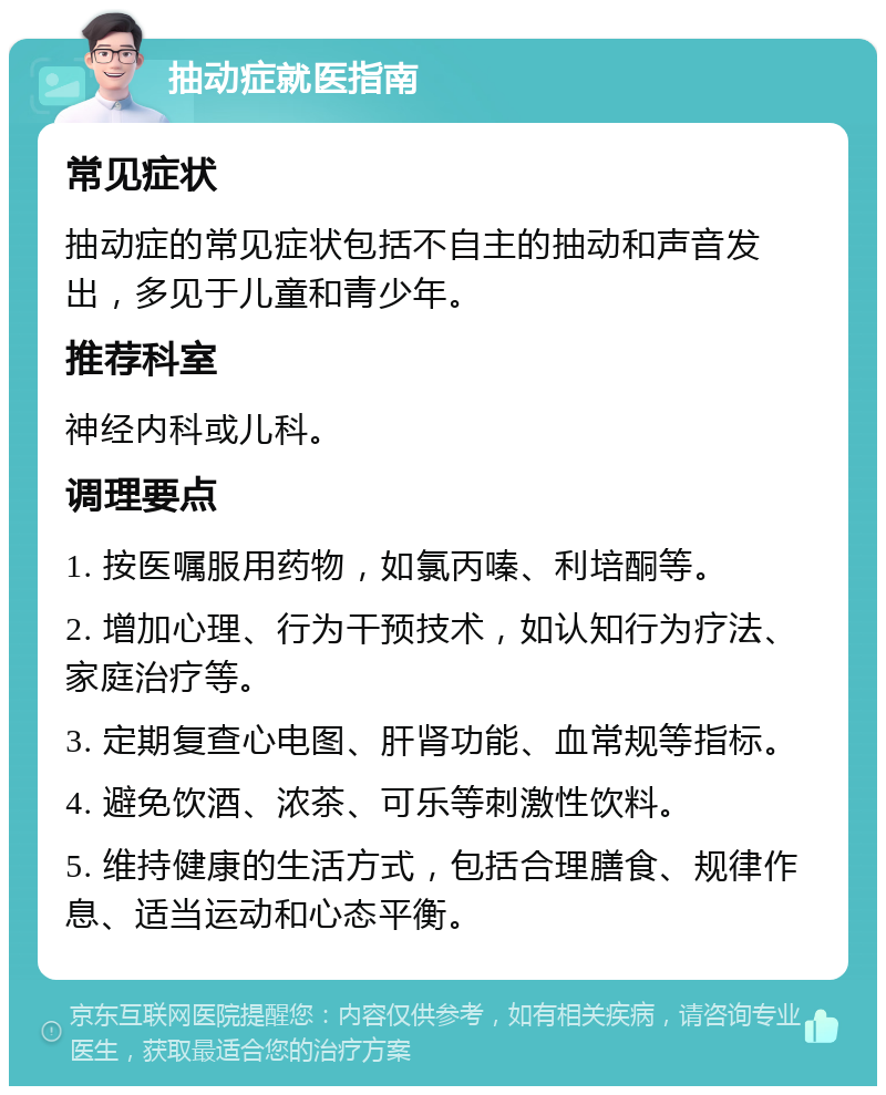 抽动症就医指南 常见症状 抽动症的常见症状包括不自主的抽动和声音发出，多见于儿童和青少年。 推荐科室 神经内科或儿科。 调理要点 1. 按医嘱服用药物，如氯丙嗪、利培酮等。 2. 增加心理、行为干预技术，如认知行为疗法、家庭治疗等。 3. 定期复查心电图、肝肾功能、血常规等指标。 4. 避免饮酒、浓茶、可乐等刺激性饮料。 5. 维持健康的生活方式，包括合理膳食、规律作息、适当运动和心态平衡。