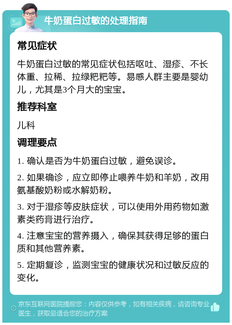 牛奶蛋白过敏的处理指南 常见症状 牛奶蛋白过敏的常见症状包括呕吐、湿疹、不长体重、拉稀、拉绿粑粑等。易感人群主要是婴幼儿，尤其是3个月大的宝宝。 推荐科室 儿科 调理要点 1. 确认是否为牛奶蛋白过敏，避免误诊。 2. 如果确诊，应立即停止喂养牛奶和羊奶，改用氨基酸奶粉或水解奶粉。 3. 对于湿疹等皮肤症状，可以使用外用药物如激素类药膏进行治疗。 4. 注意宝宝的营养摄入，确保其获得足够的蛋白质和其他营养素。 5. 定期复诊，监测宝宝的健康状况和过敏反应的变化。