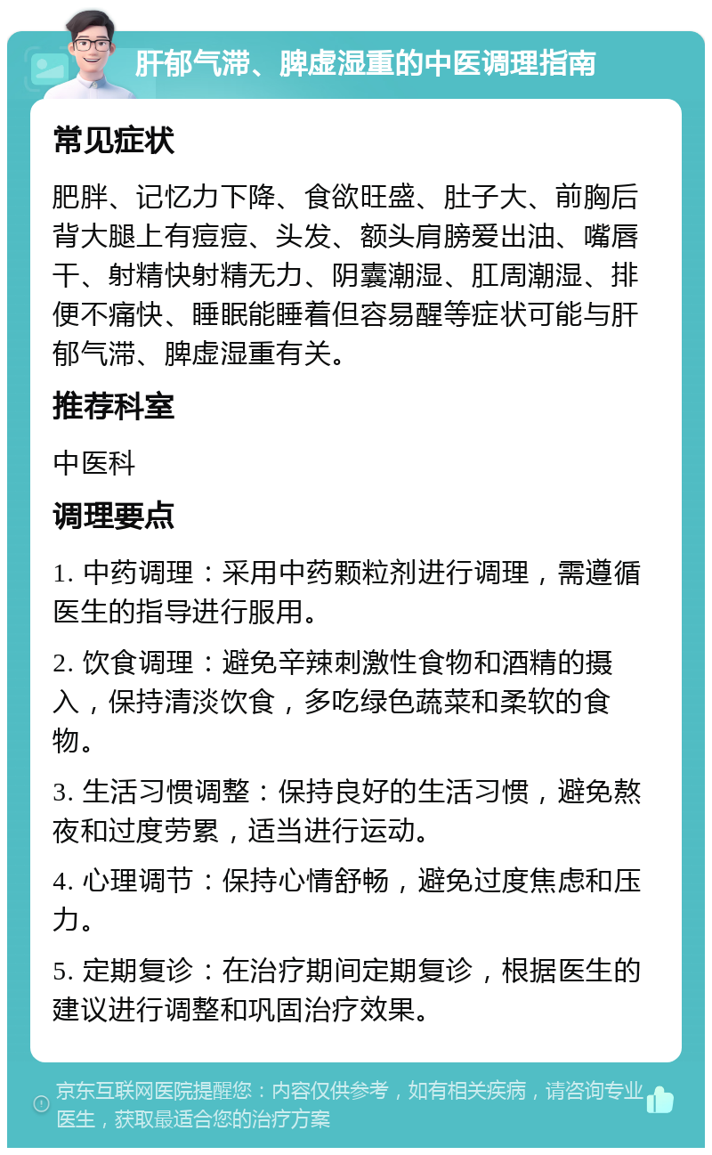 肝郁气滞、脾虚湿重的中医调理指南 常见症状 肥胖、记忆力下降、食欲旺盛、肚子大、前胸后背大腿上有痘痘、头发、额头肩膀爱出油、嘴唇干、射精快射精无力、阴囊潮湿、肛周潮湿、排便不痛快、睡眠能睡着但容易醒等症状可能与肝郁气滞、脾虚湿重有关。 推荐科室 中医科 调理要点 1. 中药调理：采用中药颗粒剂进行调理，需遵循医生的指导进行服用。 2. 饮食调理：避免辛辣刺激性食物和酒精的摄入，保持清淡饮食，多吃绿色蔬菜和柔软的食物。 3. 生活习惯调整：保持良好的生活习惯，避免熬夜和过度劳累，适当进行运动。 4. 心理调节：保持心情舒畅，避免过度焦虑和压力。 5. 定期复诊：在治疗期间定期复诊，根据医生的建议进行调整和巩固治疗效果。