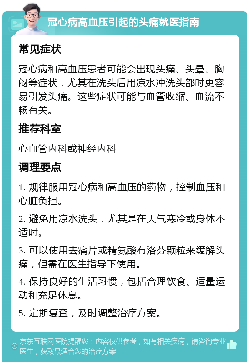 冠心病高血压引起的头痛就医指南 常见症状 冠心病和高血压患者可能会出现头痛、头晕、胸闷等症状，尤其在洗头后用凉水冲洗头部时更容易引发头痛。这些症状可能与血管收缩、血流不畅有关。 推荐科室 心血管内科或神经内科 调理要点 1. 规律服用冠心病和高血压的药物，控制血压和心脏负担。 2. 避免用凉水洗头，尤其是在天气寒冷或身体不适时。 3. 可以使用去痛片或精氨酸布洛芬颗粒来缓解头痛，但需在医生指导下使用。 4. 保持良好的生活习惯，包括合理饮食、适量运动和充足休息。 5. 定期复查，及时调整治疗方案。