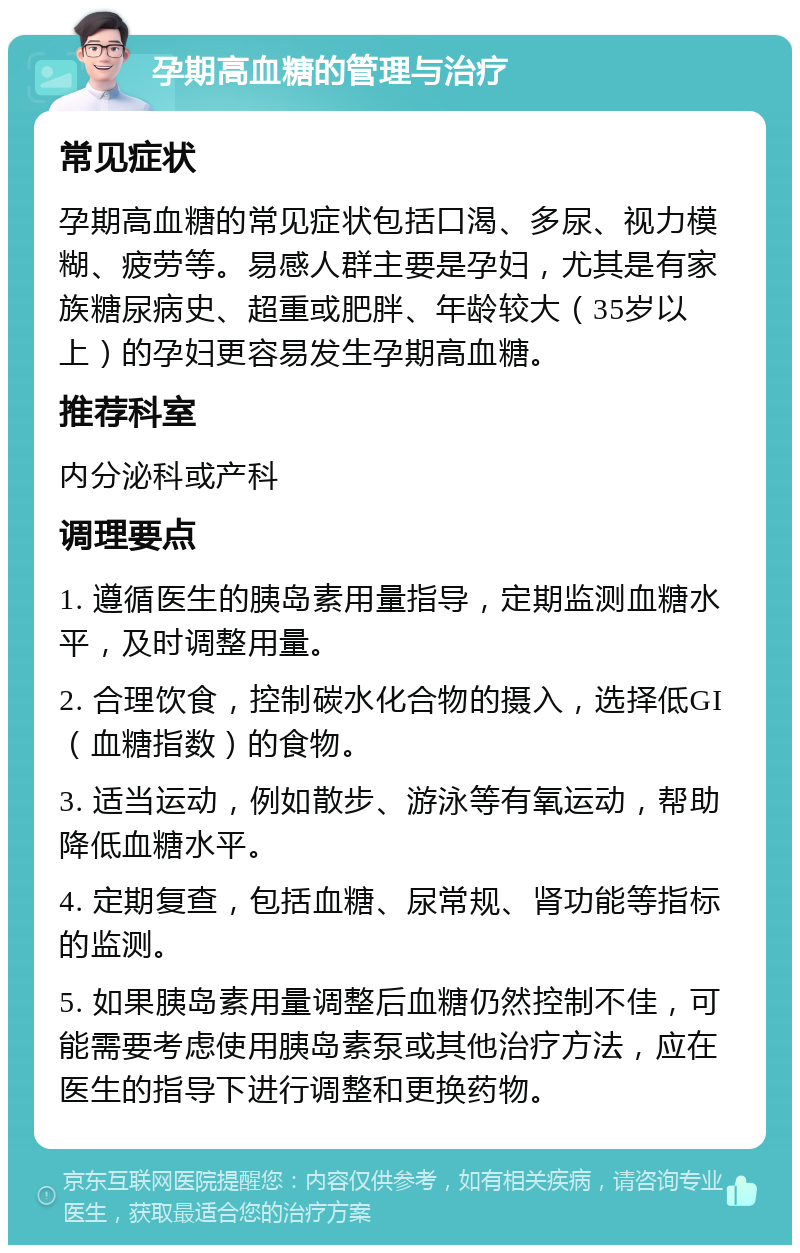 孕期高血糖的管理与治疗 常见症状 孕期高血糖的常见症状包括口渴、多尿、视力模糊、疲劳等。易感人群主要是孕妇，尤其是有家族糖尿病史、超重或肥胖、年龄较大（35岁以上）的孕妇更容易发生孕期高血糖。 推荐科室 内分泌科或产科 调理要点 1. 遵循医生的胰岛素用量指导，定期监测血糖水平，及时调整用量。 2. 合理饮食，控制碳水化合物的摄入，选择低GI（血糖指数）的食物。 3. 适当运动，例如散步、游泳等有氧运动，帮助降低血糖水平。 4. 定期复查，包括血糖、尿常规、肾功能等指标的监测。 5. 如果胰岛素用量调整后血糖仍然控制不佳，可能需要考虑使用胰岛素泵或其他治疗方法，应在医生的指导下进行调整和更换药物。