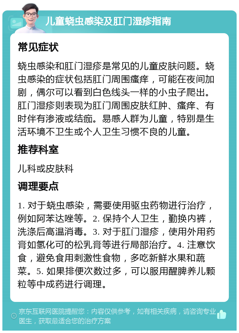 儿童蛲虫感染及肛门湿疹指南 常见症状 蛲虫感染和肛门湿疹是常见的儿童皮肤问题。蛲虫感染的症状包括肛门周围瘙痒，可能在夜间加剧，偶尔可以看到白色线头一样的小虫子爬出。肛门湿疹则表现为肛门周围皮肤红肿、瘙痒、有时伴有渗液或结痂。易感人群为儿童，特别是生活环境不卫生或个人卫生习惯不良的儿童。 推荐科室 儿科或皮肤科 调理要点 1. 对于蛲虫感染，需要使用驱虫药物进行治疗，例如阿苯达唑等。2. 保持个人卫生，勤换内裤，洗涤后高温消毒。3. 对于肛门湿疹，使用外用药膏如氢化可的松乳膏等进行局部治疗。4. 注意饮食，避免食用刺激性食物，多吃新鲜水果和蔬菜。5. 如果排便次数过多，可以服用醒脾养儿颗粒等中成药进行调理。