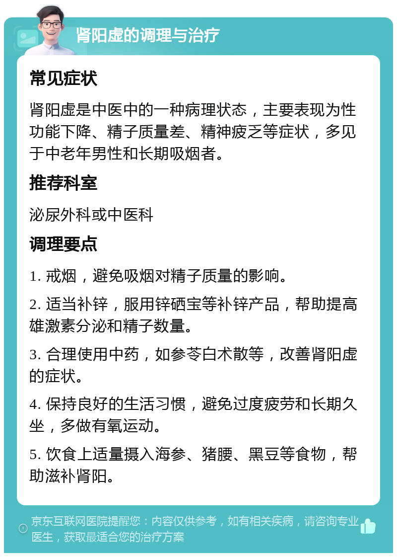 肾阳虚的调理与治疗 常见症状 肾阳虚是中医中的一种病理状态，主要表现为性功能下降、精子质量差、精神疲乏等症状，多见于中老年男性和长期吸烟者。 推荐科室 泌尿外科或中医科 调理要点 1. 戒烟，避免吸烟对精子质量的影响。 2. 适当补锌，服用锌硒宝等补锌产品，帮助提高雄激素分泌和精子数量。 3. 合理使用中药，如参苓白术散等，改善肾阳虚的症状。 4. 保持良好的生活习惯，避免过度疲劳和长期久坐，多做有氧运动。 5. 饮食上适量摄入海参、猪腰、黑豆等食物，帮助滋补肾阳。