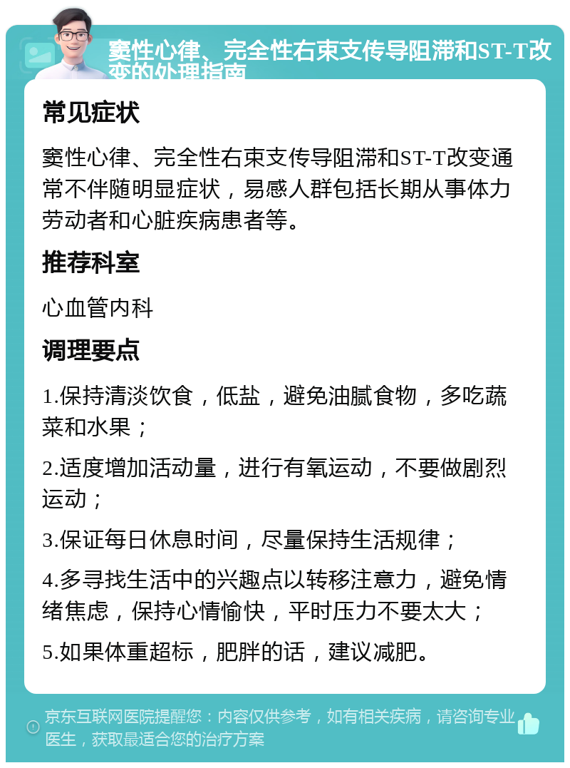 窦性心律、完全性右束支传导阻滞和ST-T改变的处理指南 常见症状 窦性心律、完全性右束支传导阻滞和ST-T改变通常不伴随明显症状，易感人群包括长期从事体力劳动者和心脏疾病患者等。 推荐科室 心血管内科 调理要点 1.保持清淡饮食，低盐，避免油腻食物，多吃蔬菜和水果； 2.适度增加活动量，进行有氧运动，不要做剧烈运动； 3.保证每日休息时间，尽量保持生活规律； 4.多寻找生活中的兴趣点以转移注意力，避免情绪焦虑，保持心情愉快，平时压力不要太大； 5.如果体重超标，肥胖的话，建议减肥。